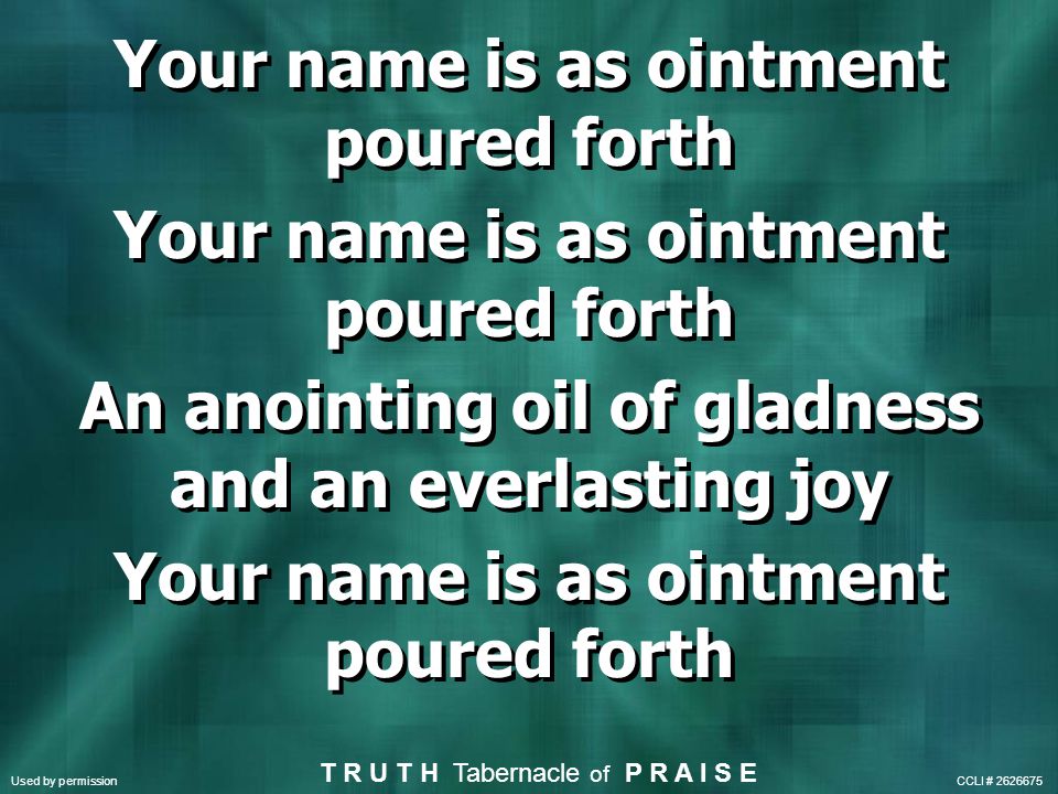 Your name is as ointment poured forth An anointing oil of gladness and an everlasting joy Your name is as ointment poured forth An anointing oil of gladness and an everlasting joy Your name is as ointment poured forth T R U T H Tabernacle of P R A I S E Used by permission CCLI #