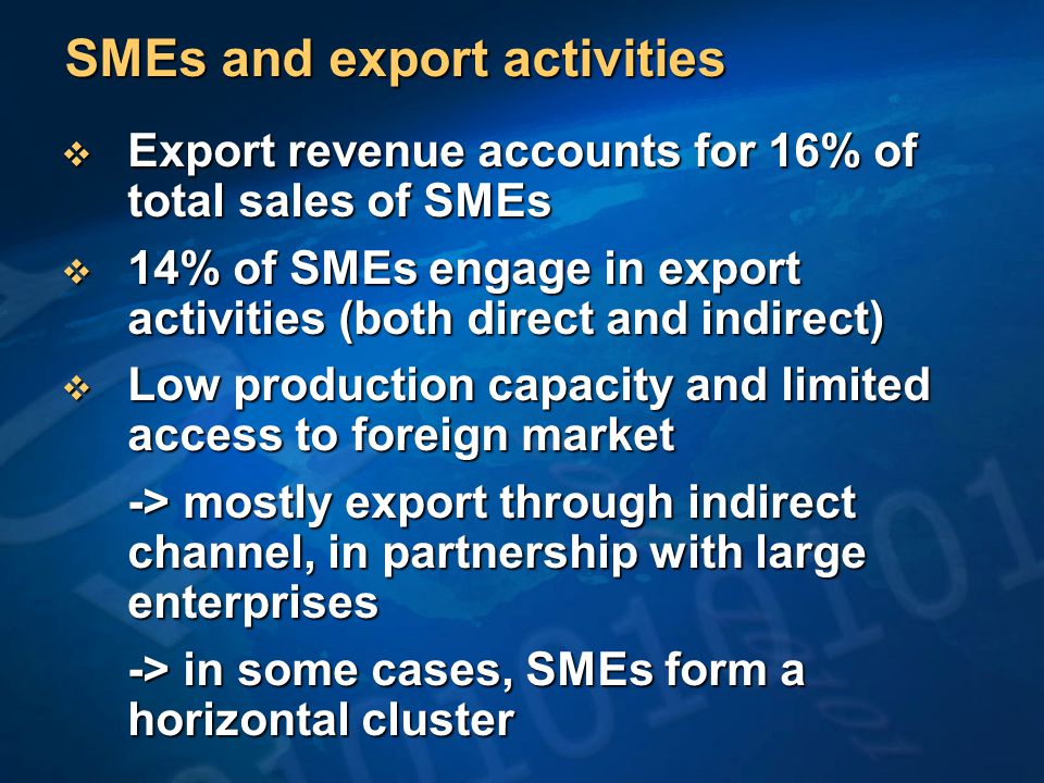 SMEs and export activities  Export revenue accounts for 16% of total sales of SMEs  14% of SMEs engage in export activities (both direct and indirect)  Low production capacity and limited access to foreign market -> mostly export through indirect channel, in partnership with large enterprises -> in some cases, SMEs form a horizontal cluster