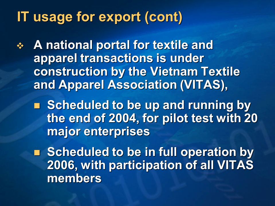 IT usage for export (cont)  A national portal for textile and apparel transactions is under construction by the Vietnam Textile and Apparel Association (VITAS), Scheduled to be up and running by the end of 2004, for pilot test with 20 major enterprises Scheduled to be up and running by the end of 2004, for pilot test with 20 major enterprises Scheduled to be in full operation by 2006, with participation of all VITAS members Scheduled to be in full operation by 2006, with participation of all VITAS members