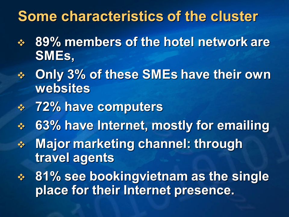Some characteristics of the cluster  89% members of the hotel network are SMEs,  Only 3% of these SMEs have their own websites  72% have computers  63% have Internet, mostly for  ing  Major marketing channel: through travel agents  81% see bookingvietnam as the single place for their Internet presence.