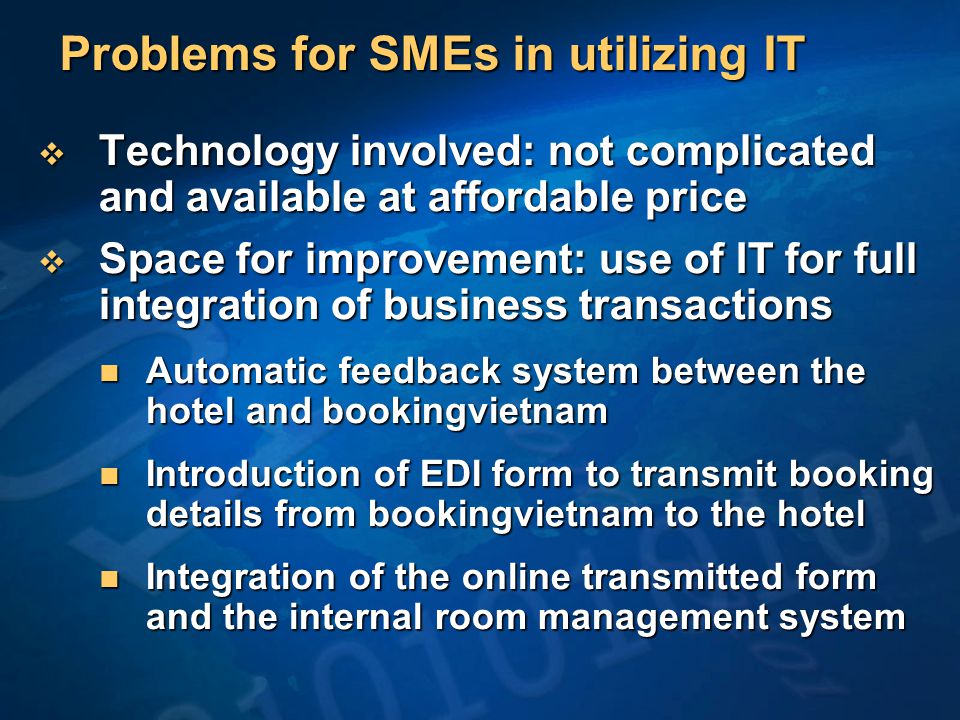 Problems for SMEs in utilizing IT  Technology involved: not complicated and available at affordable price  Space for improvement: use of IT for full integration of business transactions Automatic feedback system between the hotel and bookingvietnam Automatic feedback system between the hotel and bookingvietnam Introduction of EDI form to transmit booking details from bookingvietnam to the hotel Introduction of EDI form to transmit booking details from bookingvietnam to the hotel Integration of the online transmitted form and the internal room management system Integration of the online transmitted form and the internal room management system