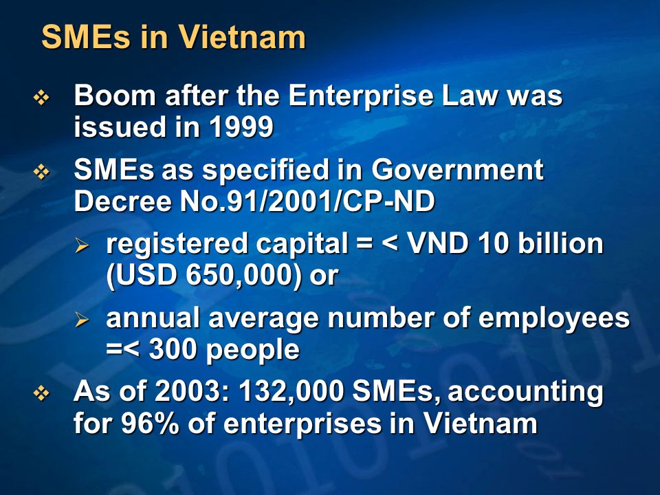 SMEs in Vietnam  Boom after the Enterprise Law was issued in 1999  SMEs as specified in Government Decree No.91/2001/CP-ND  registered capital = < VND 10 billion (USD 650,000) or  annual average number of employees =< 300 people  As of 2003: 132,000 SMEs, accounting for 96% of enterprises in Vietnam