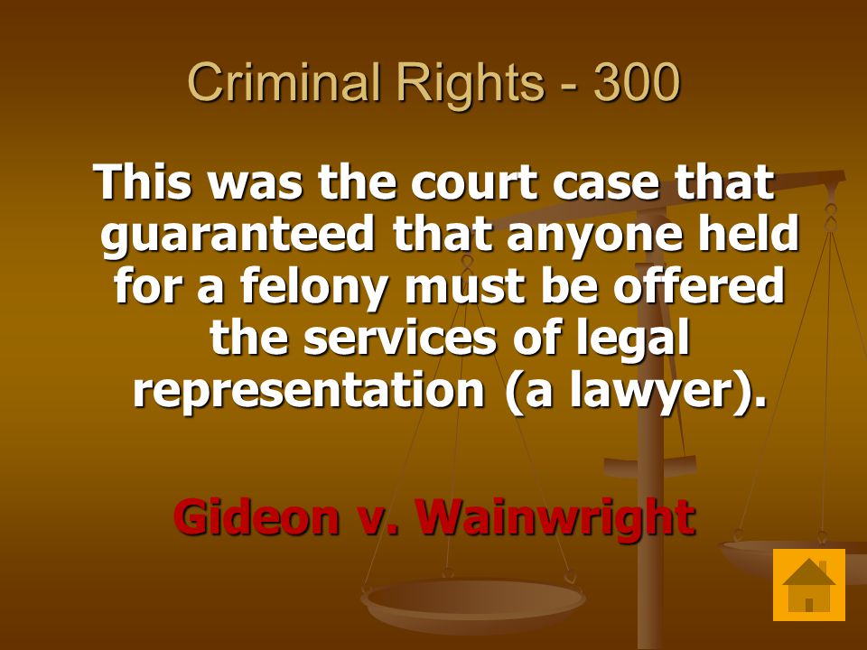 Criminal Rights This was the court case that guaranteed that anyone held for a felony must be offered the services of legal representation (a lawyer).