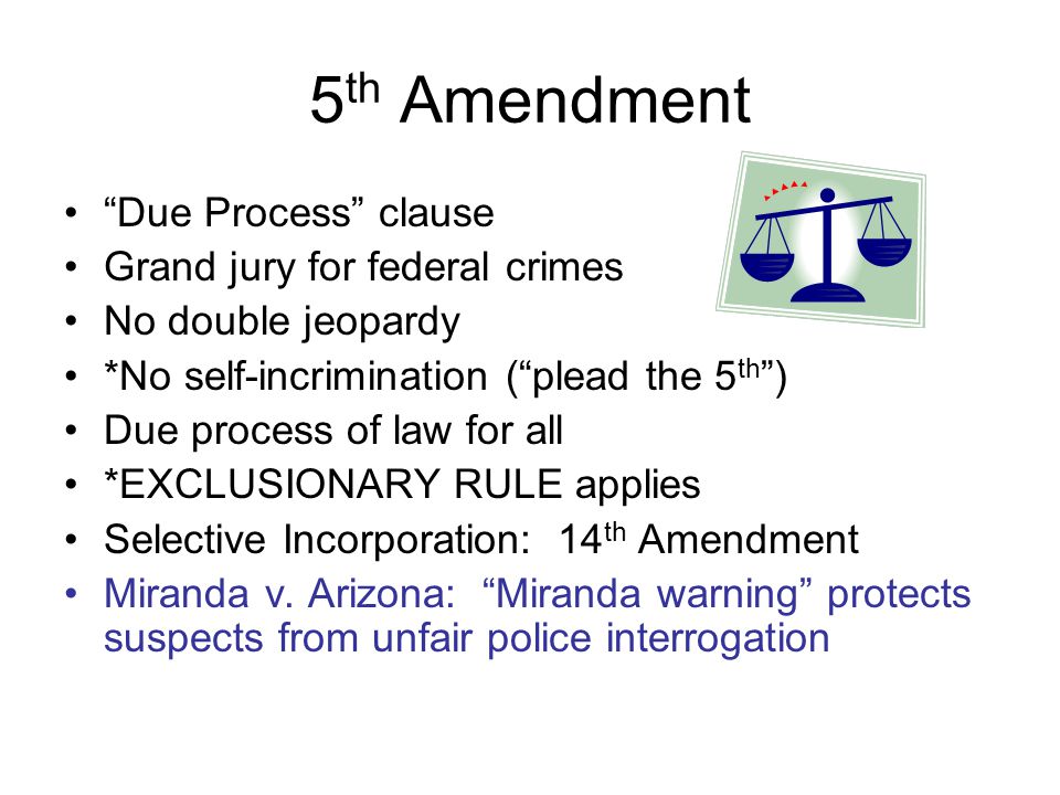 5 th Amendment Due Process clause Grand jury for federal crimes No double jeopardy *No self-incrimination ( plead the 5 th ) Due process of law for all *EXCLUSIONARY RULE applies Selective Incorporation: 14 th Amendment Miranda v.