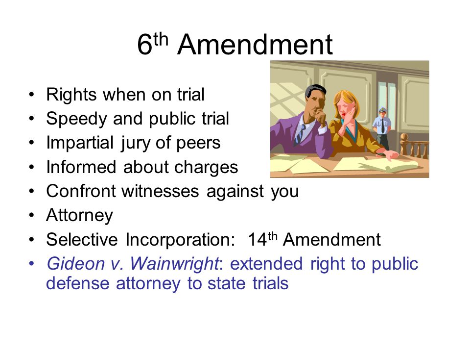 6 th Amendment Rights when on trial Speedy and public trial Impartial jury of peers Informed about charges Confront witnesses against you Attorney Selective Incorporation: 14 th Amendment Gideon v.