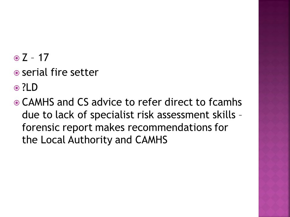  Z – 17  serial fire setter  LD  CAMHS and CS advice to refer direct to fcamhs due to lack of specialist risk assessment skills – forensic report makes recommendations for the Local Authority and CAMHS