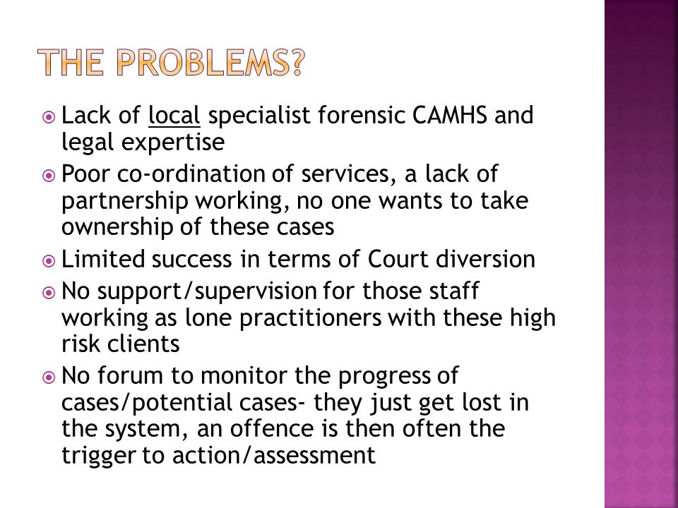  Lack of local specialist forensic CAMHS and legal expertise  Poor co-ordination of services, a lack of partnership working, no one wants to take ownership of these cases  Limited success in terms of Court diversion  No support/supervision for those staff working as lone practitioners with these high risk clients  No forum to monitor the progress of cases/potential cases- they just get lost in the system, an offence is then often the trigger to action/assessment