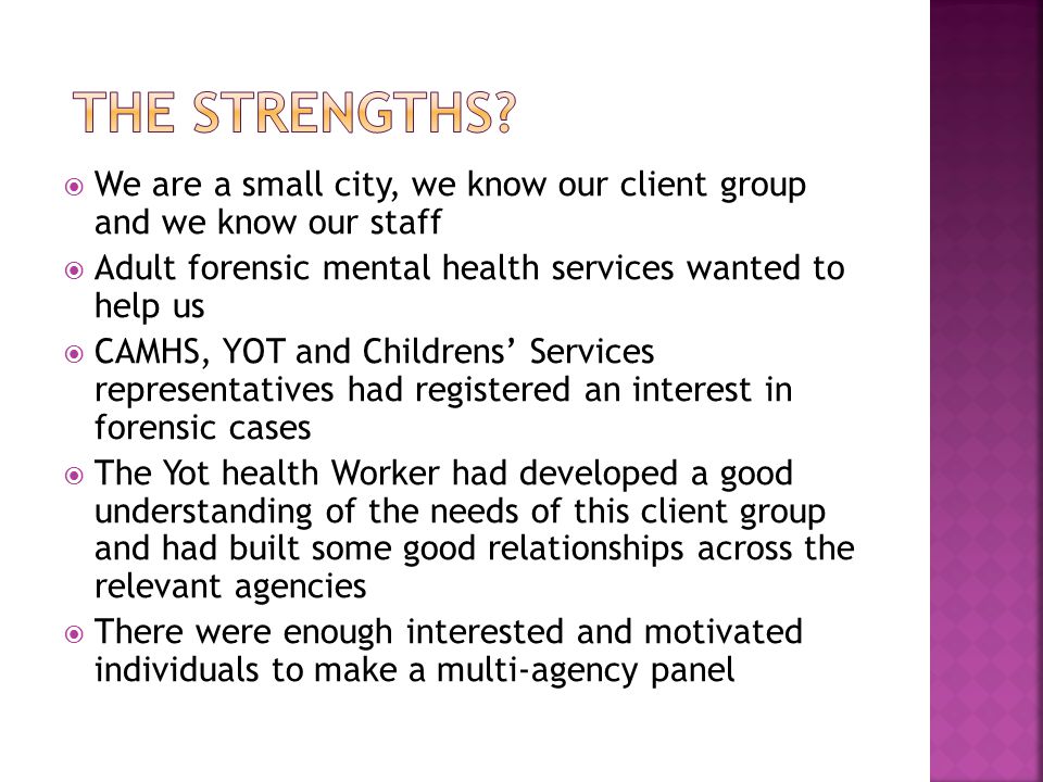  We are a small city, we know our client group and we know our staff  Adult forensic mental health services wanted to help us  CAMHS, YOT and Childrens’ Services representatives had registered an interest in forensic cases  The Yot health Worker had developed a good understanding of the needs of this client group and had built some good relationships across the relevant agencies  There were enough interested and motivated individuals to make a multi-agency panel