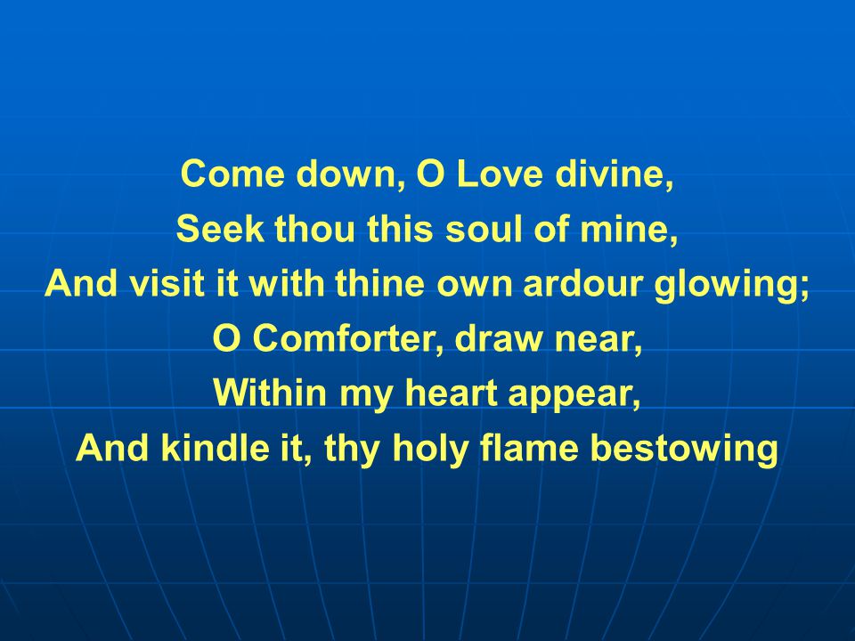Come down, O Love divine, Seek thou this soul of mine, And visit it with thine own ardour glowing; O Comforter, draw near, Within my heart appear, And kindle it, thy holy flame bestowing