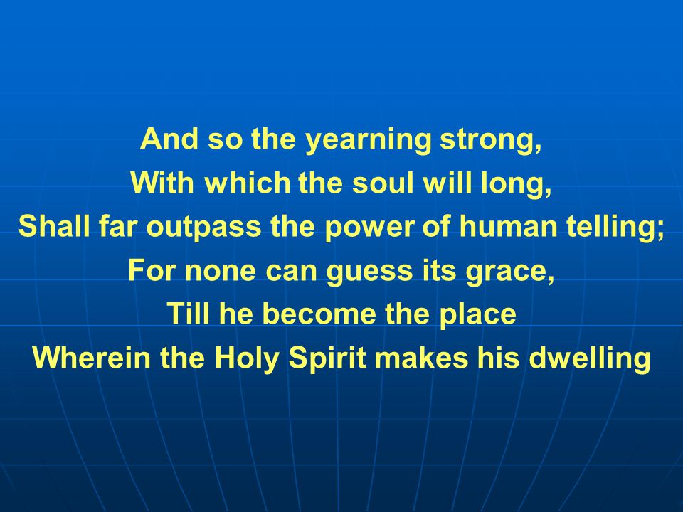 And so the yearning strong, With which the soul will long, Shall far outpass the power of human telling; For none can guess its grace, Till he become the place Wherein the Holy Spirit makes his dwelling