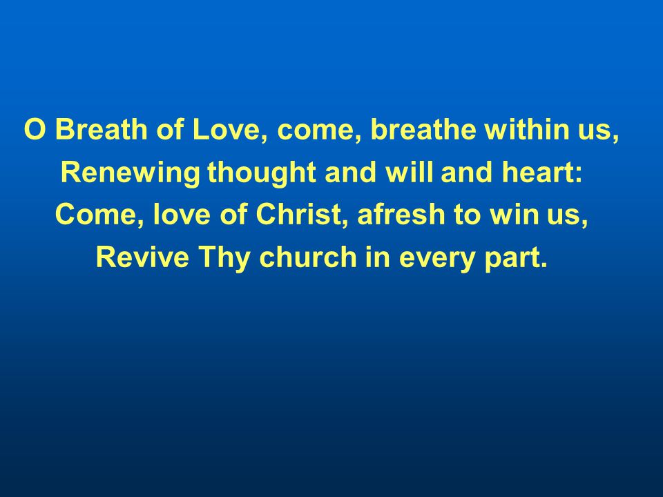 O Breath of Love, come, breathe within us, Renewing thought and will and heart: Come, love of Christ, afresh to win us, Revive Thy church in every part.