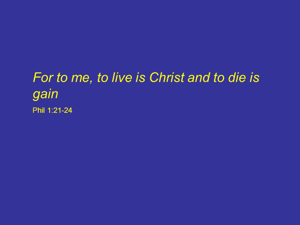 For to me, to live is Christ and to die is gain Phil 1:21-24
