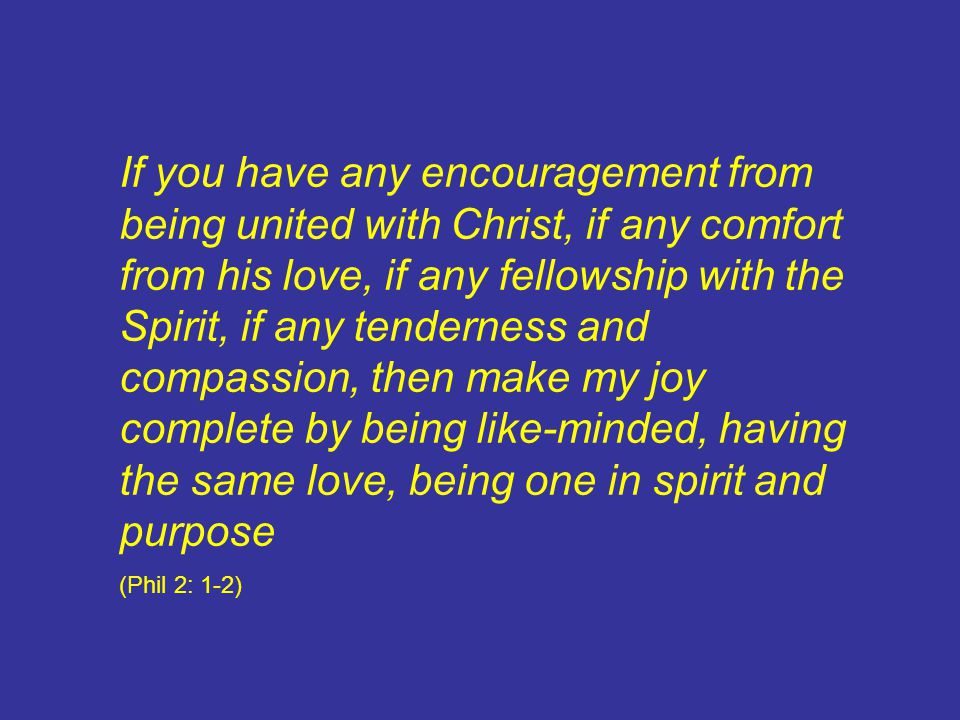If you have any encouragement from being united with Christ, if any comfort from his love, if any fellowship with the Spirit, if any tenderness and compassion, then make my joy complete by being like-minded, having the same love, being one in spirit and purpose (Phil 2: 1-2)