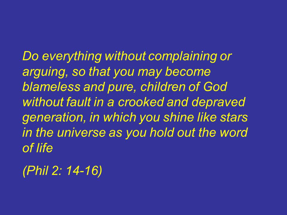 Do everything without complaining or arguing, so that you may become blameless and pure, children of God without fault in a crooked and depraved generation, in which you shine like stars in the universe as you hold out the word of life (Phil 2: 14-16)