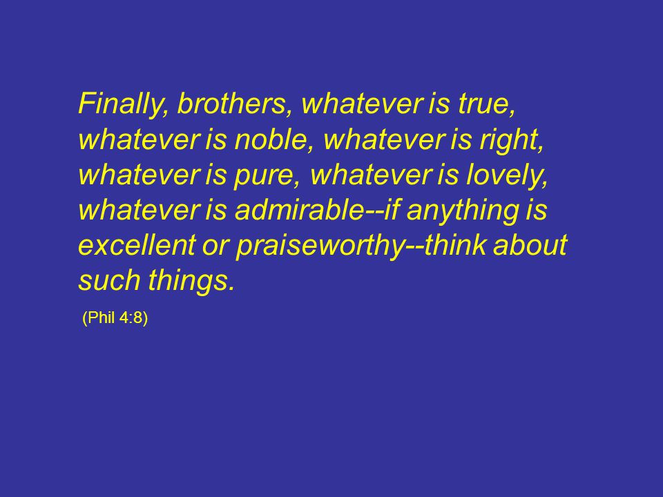 Finally, brothers, whatever is true, whatever is noble, whatever is right, whatever is pure, whatever is lovely, whatever is admirable--if anything is excellent or praiseworthy--think about such things.