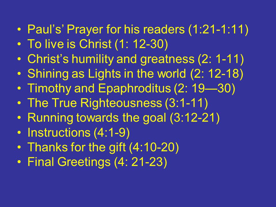 Paul’s’ Prayer for his readers (1:21-1:11) To live is Christ (1: 12-30) Christ’s humility and greatness (2: 1-11) Shining as Lights in the world (2: 12-18) Timothy and Epaphroditus (2: 19—30) The True Righteousness (3:1-11) Running towards the goal (3:12-21) Instructions (4:1-9) Thanks for the gift (4:10-20) Final Greetings (4: 21-23)