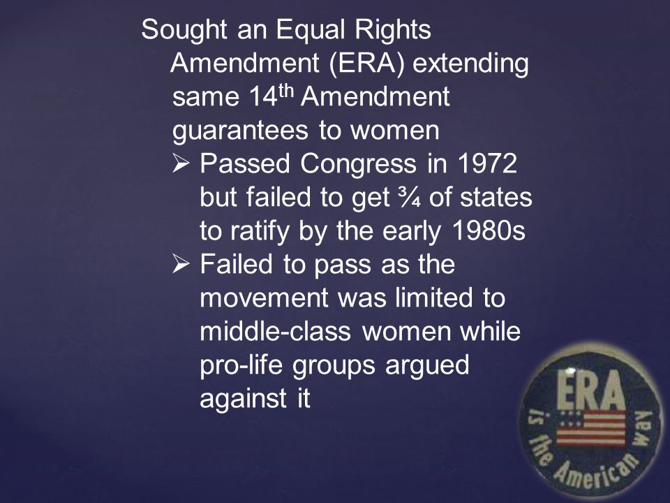 Sought an Equal Rights Amendment (ERA) extending same 14 th Amendment guarantees to women  Passed Congress in 1972 but failed to get ¾ of states to ratify by the early 1980s  Failed to pass as the movement was limited to middle-class women while pro-life groups argued against it