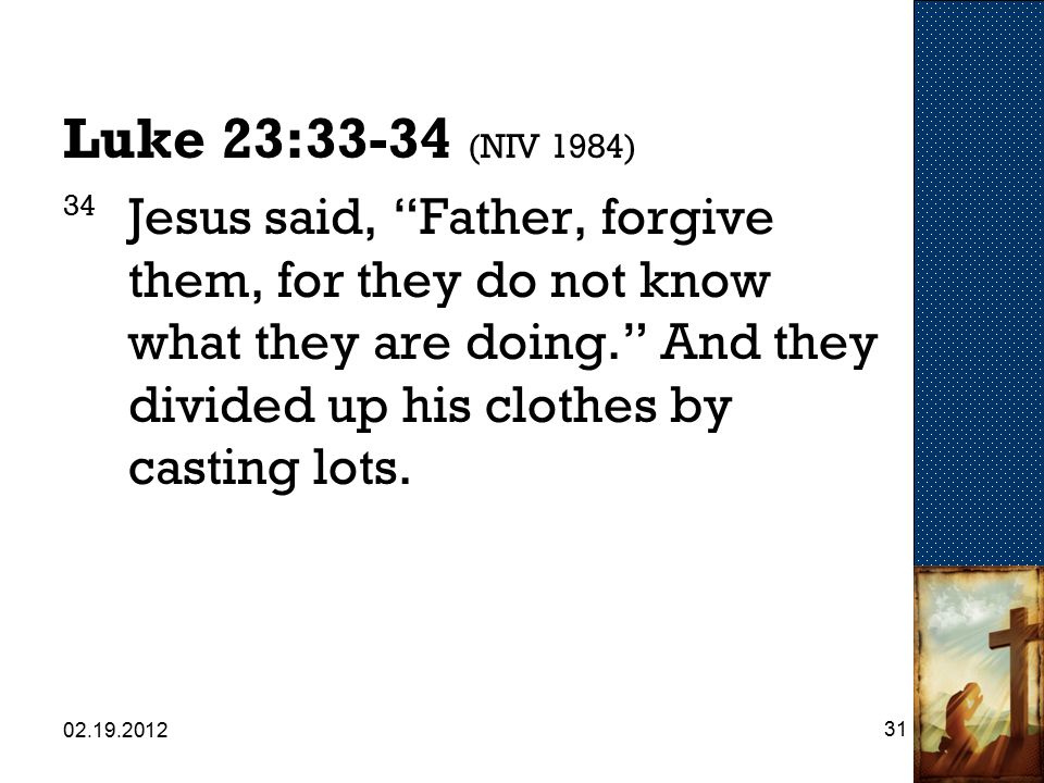 Luke 23:33-34 (NIV 1984) 34 Jesus said, Father, forgive them, for they do not know what they are doing. And they divided up his clothes by casting lots.