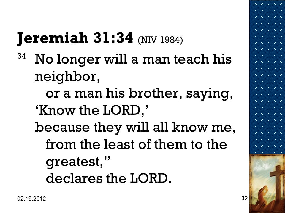 Jeremiah 31:34 (NIV 1984) 34 No longer will a man teach his neighbor, or a man his brother, saying, ‘Know the LORD,’ because they will all know me, from the least of them to the greatest, declares the LORD.