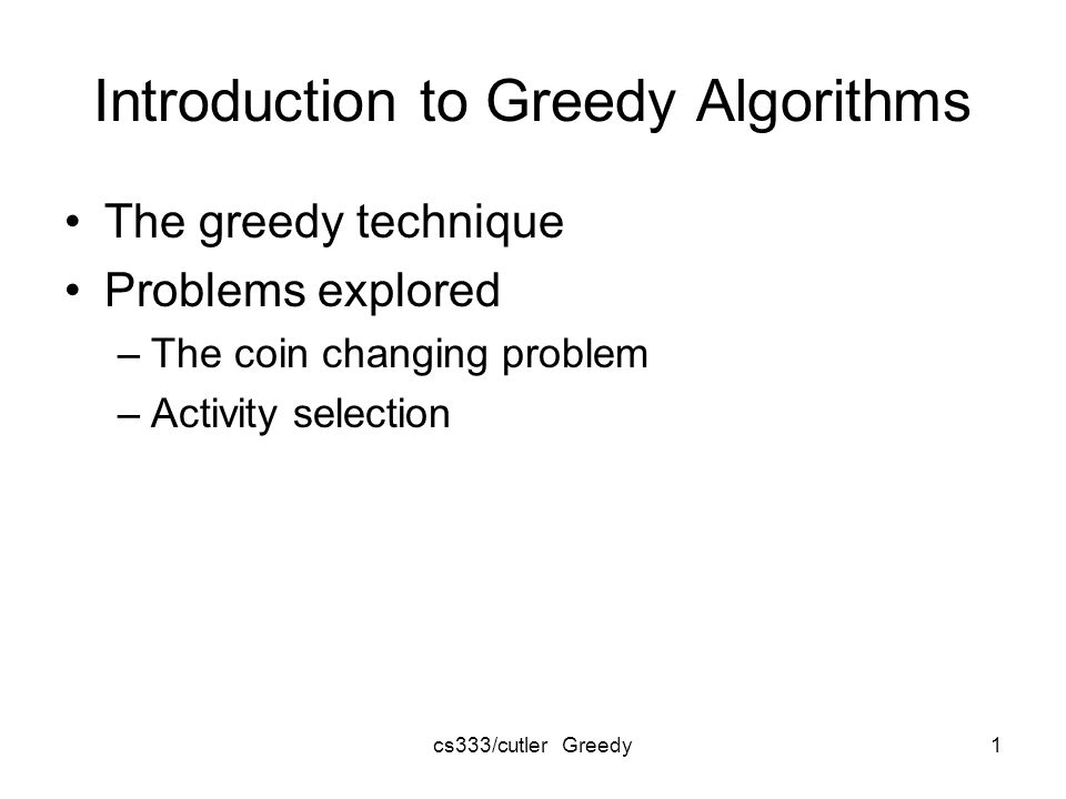 cs333/cutler Greedy1 Introduction to Greedy Algorithms The greedy technique Problems explored –The coin changing problem –Activity selection