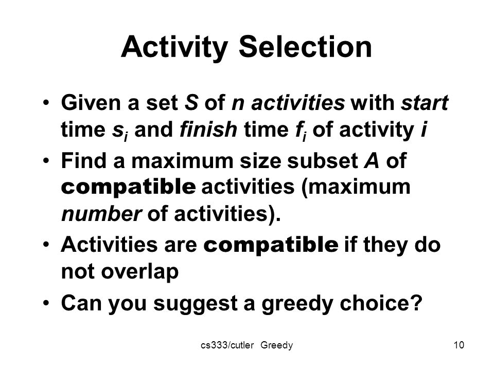cs333/cutler Greedy10 Activity Selection Given a set S of n activities with start time s i and finish time f i of activity i Find a maximum size subset A of compatible activities (maximum number of activities).