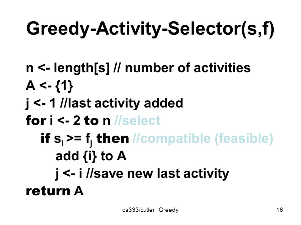 cs333/cutler Greedy16 Greedy-Activity-Selector(s,f) n <- length[s] // number of activities A <- {1} j <- 1 //last activity added for i <- 2 to n //select if s i >= f j then //compatible (feasible) add {i} to A j <- i //save new last activity return A