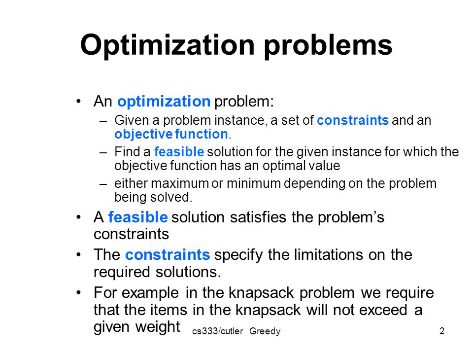 cs333/cutler Greedy2 Optimization problems An optimization problem: –Given a problem instance, a set of constraints and an objective function.