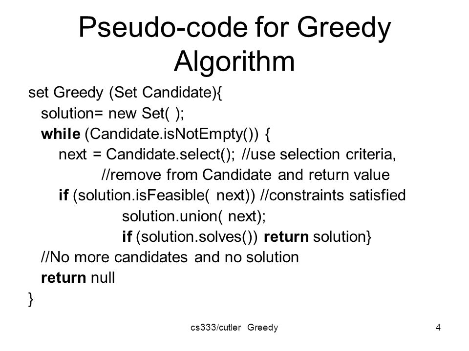 cs333/cutler Greedy4 Pseudo-code for Greedy Algorithm set Greedy (Set Candidate){ solution= new Set( ); while (Candidate.isNotEmpty()) { next = Candidate.select(); //use selection criteria, //remove from Candidate and return value if (solution.isFeasible( next)) //constraints satisfied solution.union( next); if (solution.solves()) return solution} //No more candidates and no solution return null }