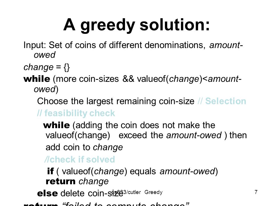 cs333/cutler Greedy7 A greedy solution: Input: Set of coins of different denominations, amount- owed change = {} while (more coin-sizes && valueof(change)<amount- owed) Choose the largest remaining coin-size // Selection // feasibility check while (adding the coin does not make the valueof(change) exceed the amount-owed ) then add coin to change //check if solved if ( valueof(change) equals amount-owed) return change else delete coin-size return failed to compute change