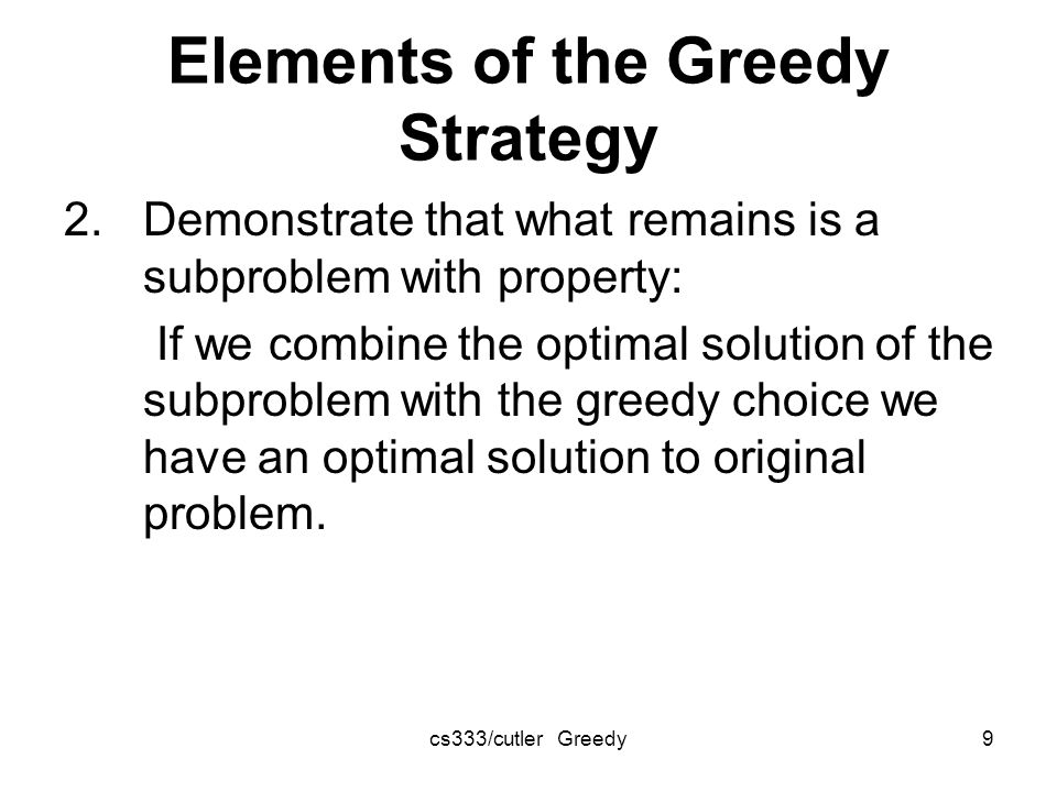 cs333/cutler Greedy9 Elements of the Greedy Strategy 2.Demonstrate that what remains is a subproblem with property: If we combine the optimal solution of the subproblem with the greedy choice we have an optimal solution to original problem.