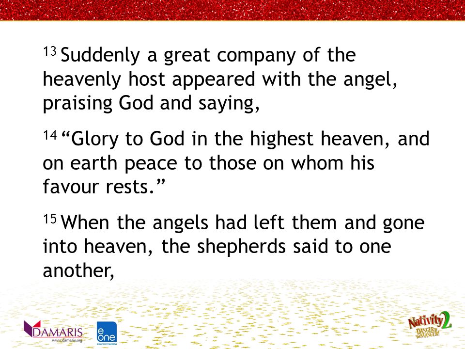 13 Suddenly a great company of the heavenly host appeared with the angel, praising God and saying, 14 Glory to God in the highest heaven, and on earth peace to those on whom his favour rests. 15 When the angels had left them and gone into heaven, the shepherds said to one another,