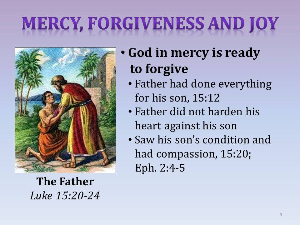 9 The Father Luke 15:20-24 God in mercy is ready to forgive Father had done everything for his son, 15:12 Father did not harden his heart against his son Saw his son’s condition and had compassion, 15:20; Eph.