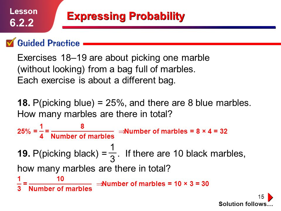 15 Expressing Probability Guided Practice Solution follows… Lesson Exercises 18–19 are about picking one marble (without looking) from a bag full of marbles.