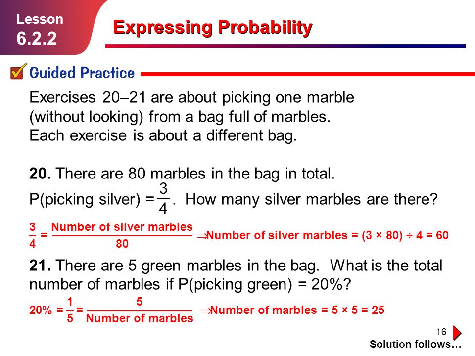 16 Expressing Probability Guided Practice Solution follows… Lesson Exercises 20–21 are about picking one marble (without looking) from a bag full of marbles.