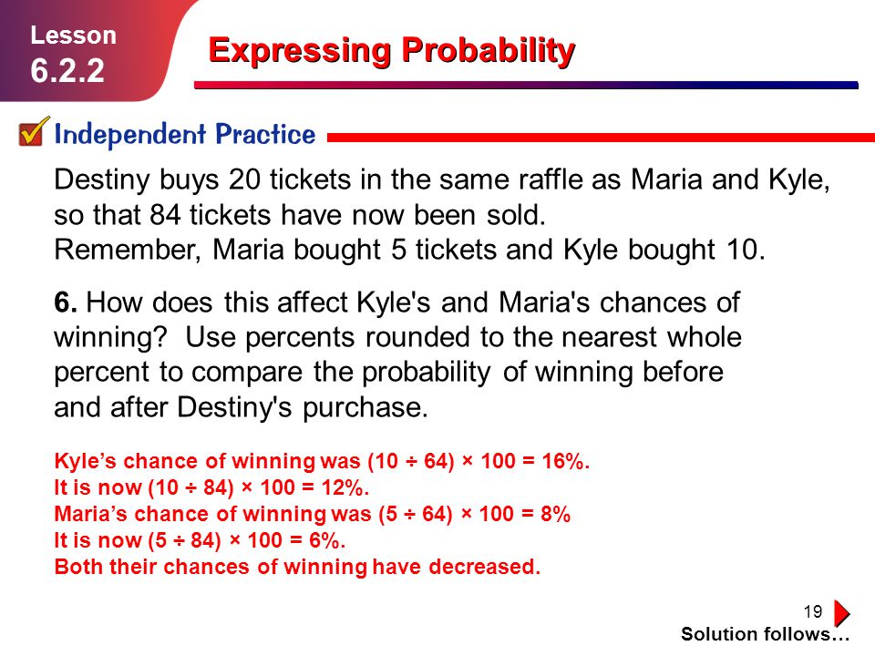 19 Expressing Probability Independent Practice Solution follows… Lesson Destiny buys 20 tickets in the same raffle as Maria and Kyle, so that 84 tickets have now been sold.