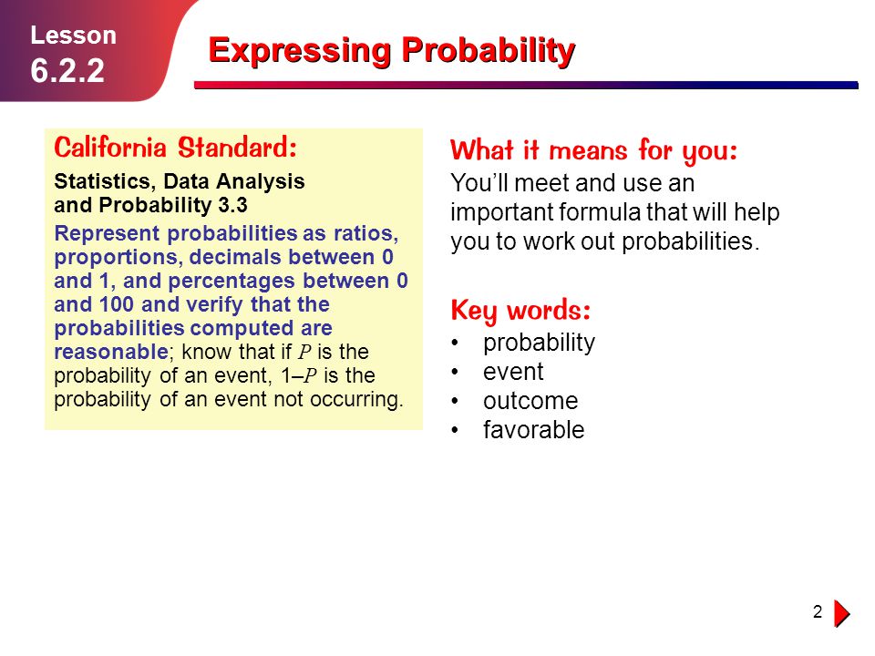 2 Lesson Expressing Probability California Standard: Statistics, Data Analysis and Probability 3.3 Represent probabilities as ratios, proportions, decimals between 0 and 1, and percentages between 0 and 100 and verify that the probabilities computed are reasonable; know that if P is the probability of an event, 1– P is the probability of an event not occurring.