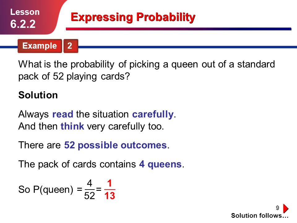 9 Expressing Probability Example 2 Lesson Solution Solution follows… What is the probability of picking a queen out of a standard pack of 52 playing cards.