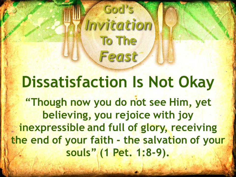 God’s Invitation To The Feast Dissatisfaction Is Not Okay Though now you do not see Him, yet believing, you rejoice with joy inexpressible and full of glory, receiving the end of your faith - the salvation of your souls (1 Pet.