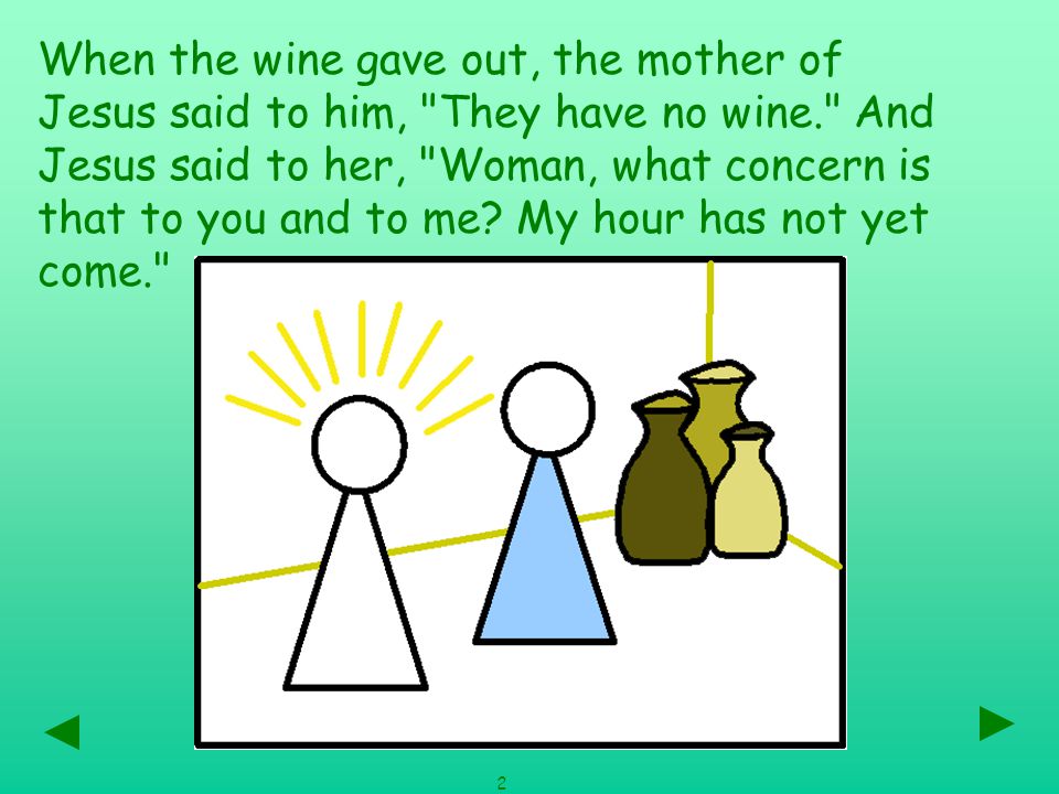 When the wine gave out, the mother of Jesus said to him, They have no wine. And Jesus said to her, Woman, what concern is that to you and to me.