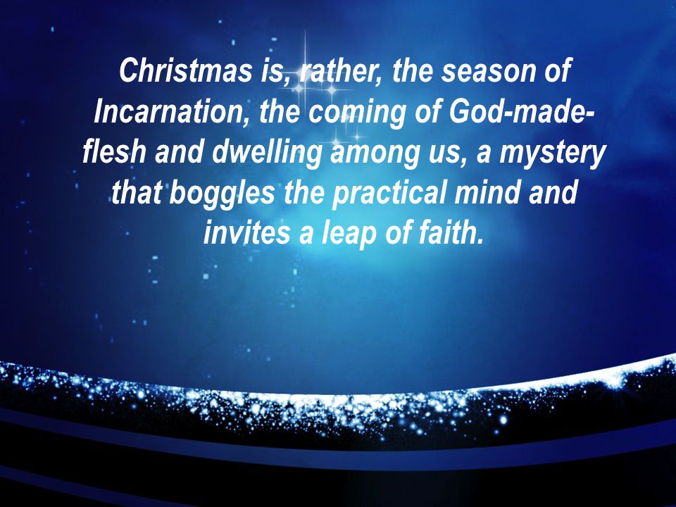 Christmas is, rather, the season of Incarnation, the coming of God-made- flesh and dwelling among us, a mystery that boggles the practical mind and invites a leap of faith.