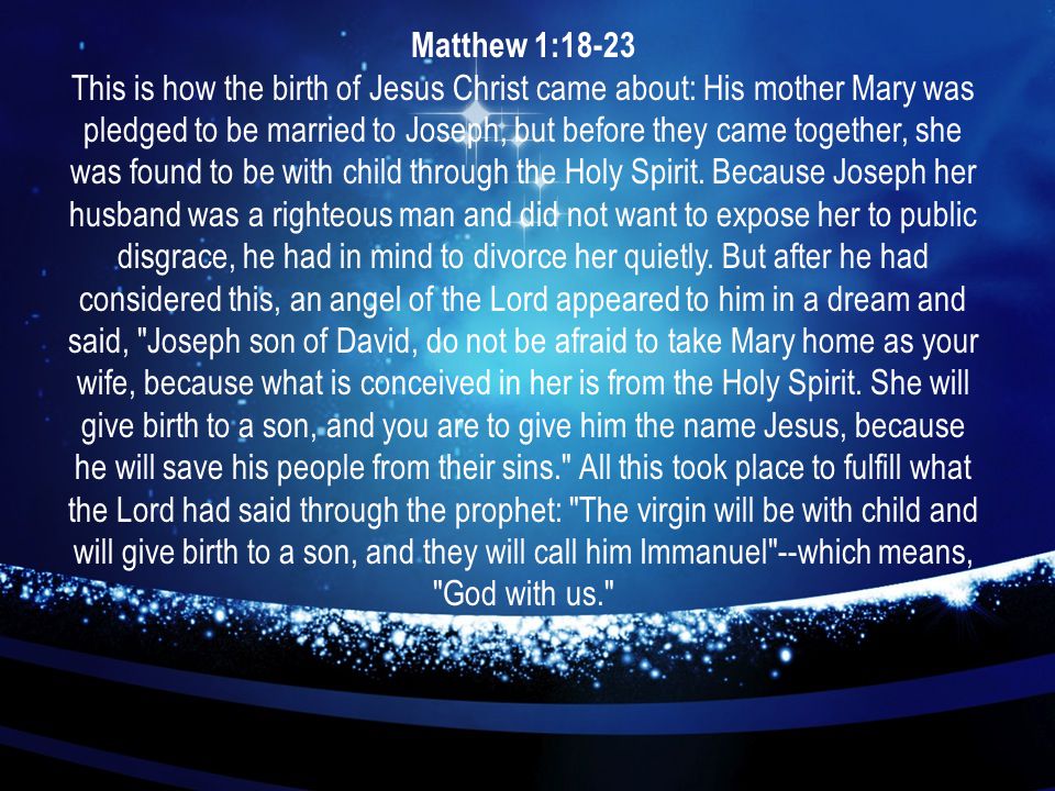 Matthew 1:18-23 This is how the birth of Jesus Christ came about: His mother Mary was pledged to be married to Joseph, but before they came together, she was found to be with child through the Holy Spirit.