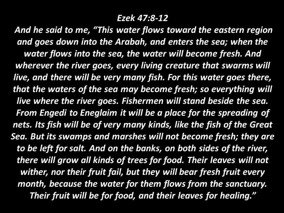 Ezek 47:8-12 And he said to me, This water flows toward the eastern region and goes down into the Arabah, and enters the sea; when the water flows into the sea, the water will become fresh.