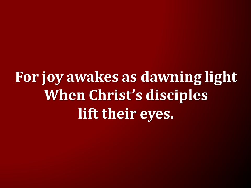 For joy awakes as dawning light When Christ’s disciples lift their eyes.