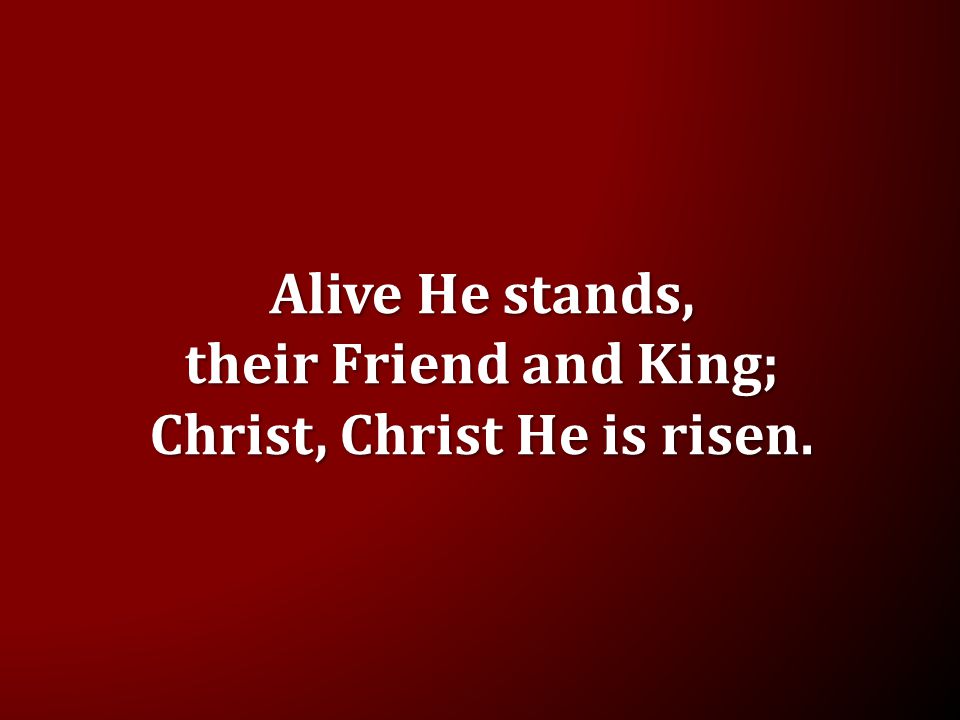 Alive He stands, their Friend and King; Christ, Christ He is risen.