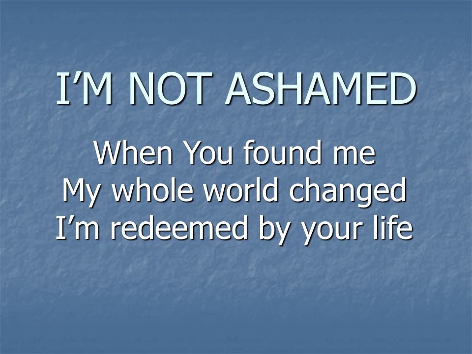 I’M NOT ASHAMED When You found me My whole world changed I’m redeemed by your life