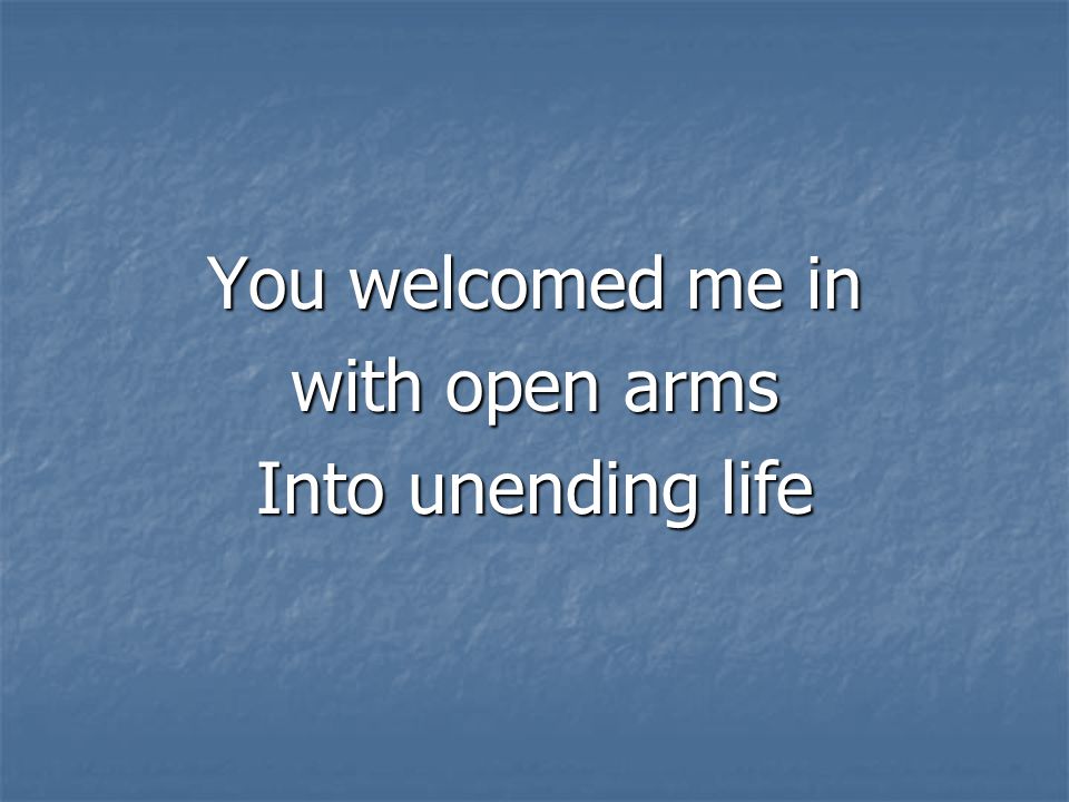 You welcomed me in with open arms Into unending life