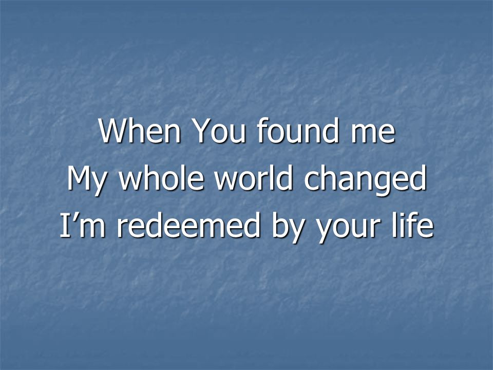 When You found me My whole world changed I’m redeemed by your life