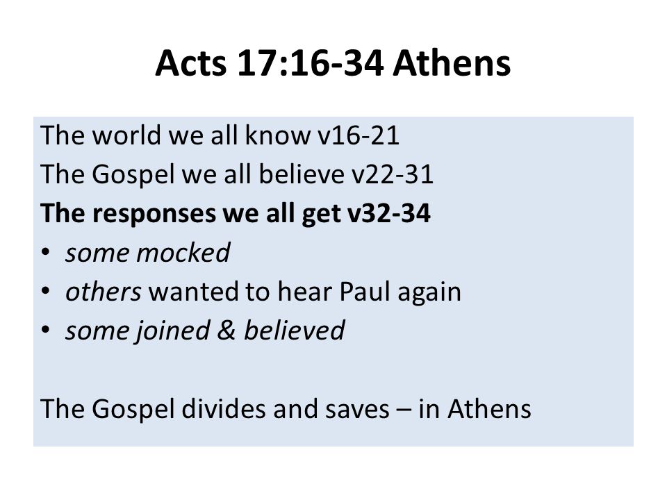 Acts 17:16-34 Athens The world we all know v16-21 The Gospel we all believe v22-31 The responses we all get v32-34 some mocked others wanted to hear Paul again some joined & believed The Gospel divides and saves – in Athens