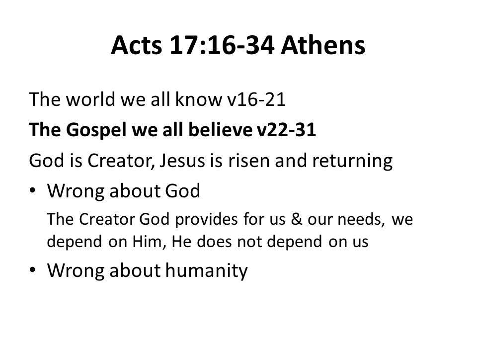 Acts 17:16-34 Athens The world we all know v16-21 The Gospel we all believe v22-31 God is Creator, Jesus is risen and returning Wrong about God The Creator God provides for us & our needs, we depend on Him, He does not depend on us Wrong about humanity