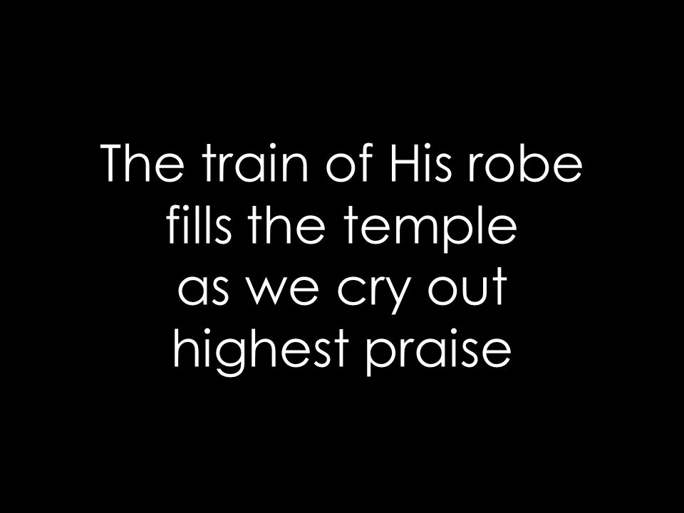 The train of His robe fills the temple as we cry out highest praise
